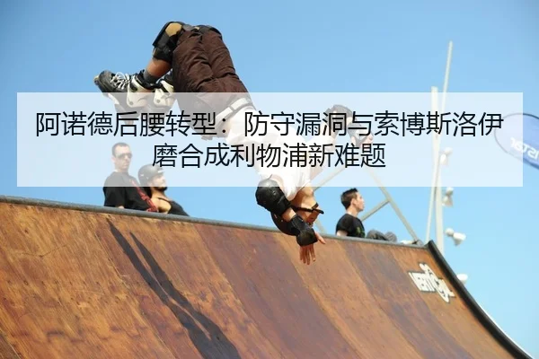 阿诺德后腰转型：防守漏洞与索博斯洛伊磨合成利物浦新难题