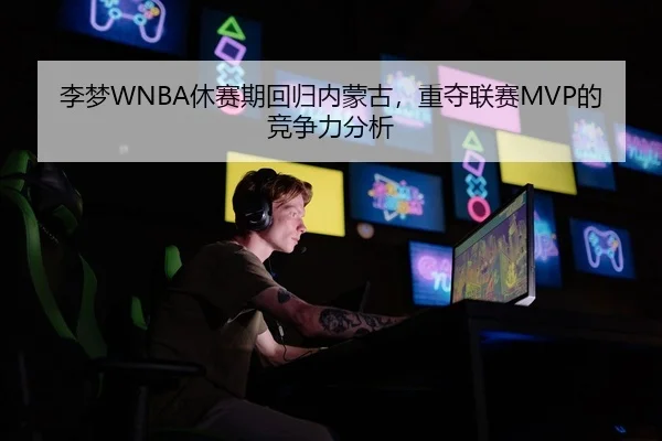 李梦WNBA休赛期回归内蒙古，重夺联赛MVP的竞争力分析