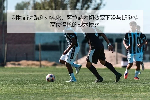 利物浦边路利刃钝化：萨拉赫内切效率下滑与斯洛特高位逼抢的战术博弈